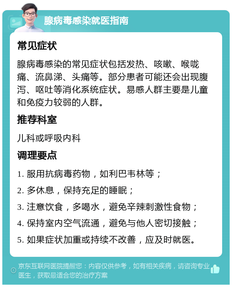 腺病毒感染就医指南 常见症状 腺病毒感染的常见症状包括发热、咳嗽、喉咙痛、流鼻涕、头痛等。部分患者可能还会出现腹泻、呕吐等消化系统症状。易感人群主要是儿童和免疫力较弱的人群。 推荐科室 儿科或呼吸内科 调理要点 1. 服用抗病毒药物，如利巴韦林等； 2. 多休息，保持充足的睡眠； 3. 注意饮食，多喝水，避免辛辣刺激性食物； 4. 保持室内空气流通，避免与他人密切接触； 5. 如果症状加重或持续不改善，应及时就医。