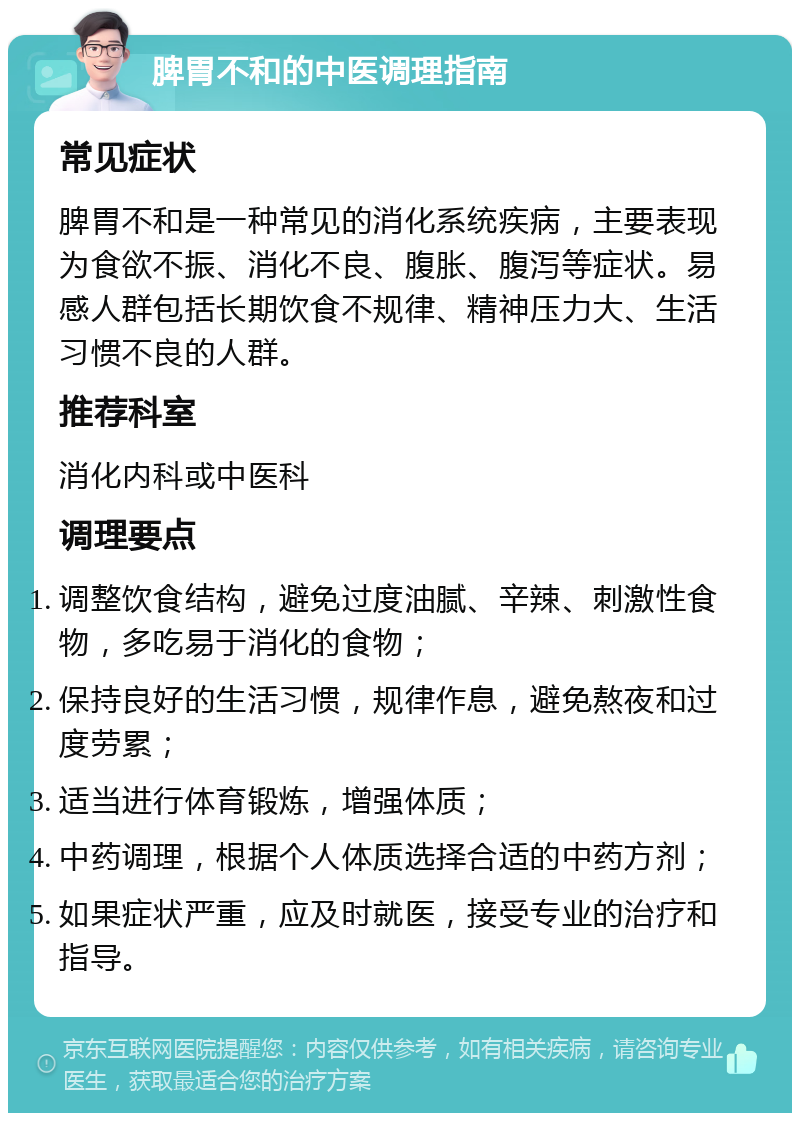 脾胃不和的中医调理指南 常见症状 脾胃不和是一种常见的消化系统疾病，主要表现为食欲不振、消化不良、腹胀、腹泻等症状。易感人群包括长期饮食不规律、精神压力大、生活习惯不良的人群。 推荐科室 消化内科或中医科 调理要点 调整饮食结构，避免过度油腻、辛辣、刺激性食物，多吃易于消化的食物； 保持良好的生活习惯，规律作息，避免熬夜和过度劳累； 适当进行体育锻炼，增强体质； 中药调理，根据个人体质选择合适的中药方剂； 如果症状严重，应及时就医，接受专业的治疗和指导。