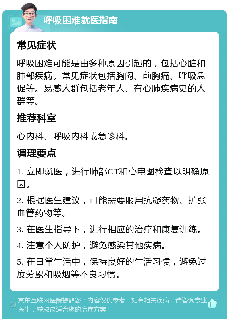 呼吸困难就医指南 常见症状 呼吸困难可能是由多种原因引起的，包括心脏和肺部疾病。常见症状包括胸闷、前胸痛、呼吸急促等。易感人群包括老年人、有心肺疾病史的人群等。 推荐科室 心内科、呼吸内科或急诊科。 调理要点 1. 立即就医，进行肺部CT和心电图检查以明确原因。 2. 根据医生建议，可能需要服用抗凝药物、扩张血管药物等。 3. 在医生指导下，进行相应的治疗和康复训练。 4. 注意个人防护，避免感染其他疾病。 5. 在日常生活中，保持良好的生活习惯，避免过度劳累和吸烟等不良习惯。