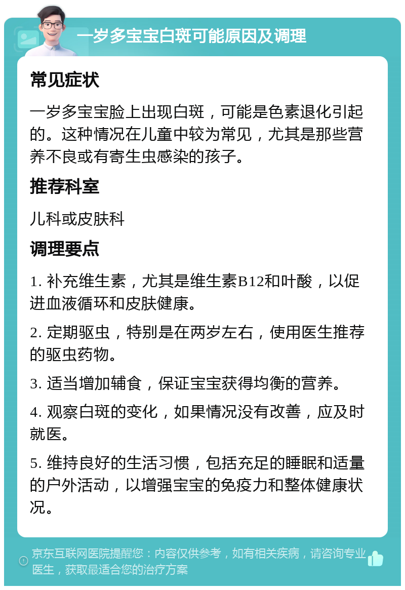 一岁多宝宝白斑可能原因及调理 常见症状 一岁多宝宝脸上出现白斑，可能是色素退化引起的。这种情况在儿童中较为常见，尤其是那些营养不良或有寄生虫感染的孩子。 推荐科室 儿科或皮肤科 调理要点 1. 补充维生素，尤其是维生素B12和叶酸，以促进血液循环和皮肤健康。 2. 定期驱虫，特别是在两岁左右，使用医生推荐的驱虫药物。 3. 适当增加辅食，保证宝宝获得均衡的营养。 4. 观察白斑的变化，如果情况没有改善，应及时就医。 5. 维持良好的生活习惯，包括充足的睡眠和适量的户外活动，以增强宝宝的免疫力和整体健康状况。