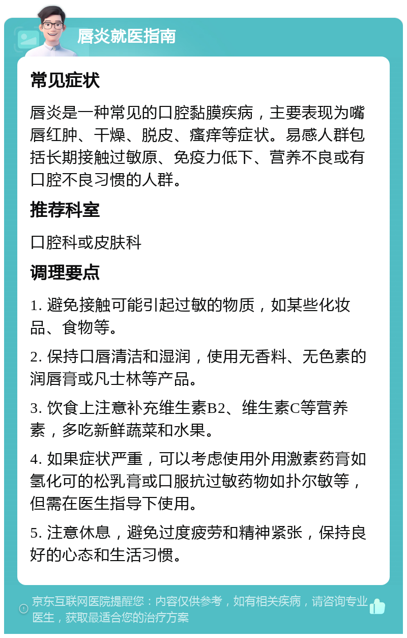 唇炎就医指南 常见症状 唇炎是一种常见的口腔黏膜疾病，主要表现为嘴唇红肿、干燥、脱皮、瘙痒等症状。易感人群包括长期接触过敏原、免疫力低下、营养不良或有口腔不良习惯的人群。 推荐科室 口腔科或皮肤科 调理要点 1. 避免接触可能引起过敏的物质，如某些化妆品、食物等。 2. 保持口唇清洁和湿润，使用无香料、无色素的润唇膏或凡士林等产品。 3. 饮食上注意补充维生素B2、维生素C等营养素，多吃新鲜蔬菜和水果。 4. 如果症状严重，可以考虑使用外用激素药膏如氢化可的松乳膏或口服抗过敏药物如扑尔敏等，但需在医生指导下使用。 5. 注意休息，避免过度疲劳和精神紧张，保持良好的心态和生活习惯。