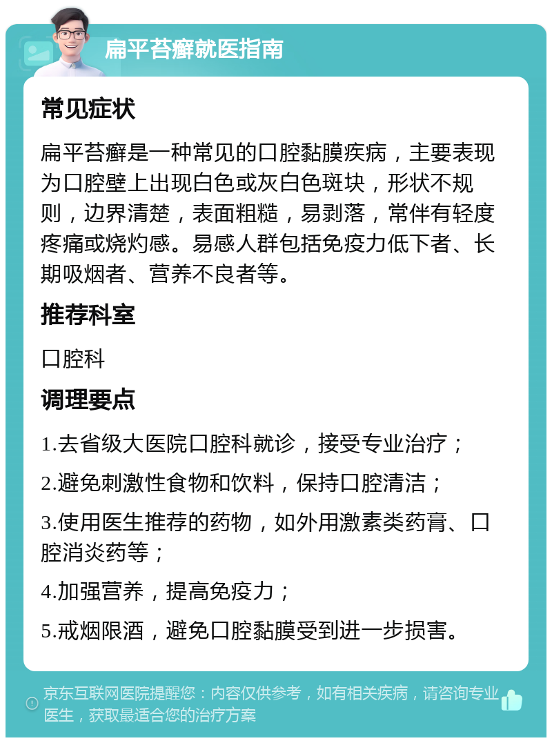 扁平苔癣就医指南 常见症状 扁平苔癣是一种常见的口腔黏膜疾病，主要表现为口腔壁上出现白色或灰白色斑块，形状不规则，边界清楚，表面粗糙，易剥落，常伴有轻度疼痛或烧灼感。易感人群包括免疫力低下者、长期吸烟者、营养不良者等。 推荐科室 口腔科 调理要点 1.去省级大医院口腔科就诊，接受专业治疗； 2.避免刺激性食物和饮料，保持口腔清洁； 3.使用医生推荐的药物，如外用激素类药膏、口腔消炎药等； 4.加强营养，提高免疫力； 5.戒烟限酒，避免口腔黏膜受到进一步损害。