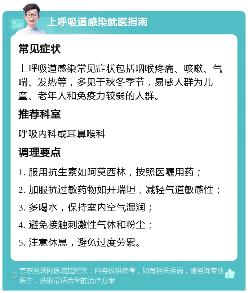 上呼吸道感染就医指南 常见症状 上呼吸道感染常见症状包括咽喉疼痛、咳嗽、气喘、发热等，多见于秋冬季节，易感人群为儿童、老年人和免疫力较弱的人群。 推荐科室 呼吸内科或耳鼻喉科 调理要点 1. 服用抗生素如阿莫西林，按照医嘱用药； 2. 加服抗过敏药物如开瑞坦，减轻气道敏感性； 3. 多喝水，保持室内空气湿润； 4. 避免接触刺激性气体和粉尘； 5. 注意休息，避免过度劳累。