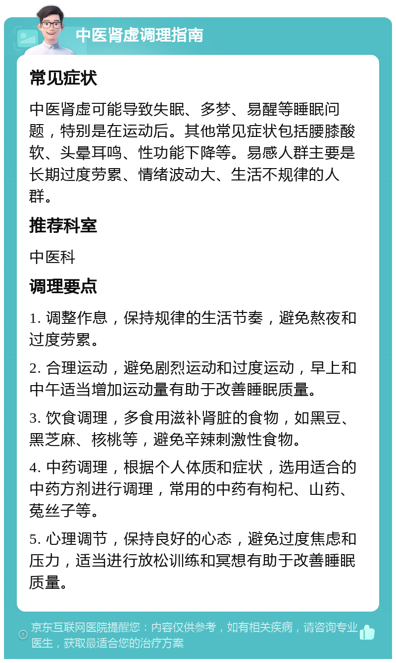 中医肾虚调理指南 常见症状 中医肾虚可能导致失眠、多梦、易醒等睡眠问题，特别是在运动后。其他常见症状包括腰膝酸软、头晕耳鸣、性功能下降等。易感人群主要是长期过度劳累、情绪波动大、生活不规律的人群。 推荐科室 中医科 调理要点 1. 调整作息，保持规律的生活节奏，避免熬夜和过度劳累。 2. 合理运动，避免剧烈运动和过度运动，早上和中午适当增加运动量有助于改善睡眠质量。 3. 饮食调理，多食用滋补肾脏的食物，如黑豆、黑芝麻、核桃等，避免辛辣刺激性食物。 4. 中药调理，根据个人体质和症状，选用适合的中药方剂进行调理，常用的中药有枸杞、山药、菟丝子等。 5. 心理调节，保持良好的心态，避免过度焦虑和压力，适当进行放松训练和冥想有助于改善睡眠质量。