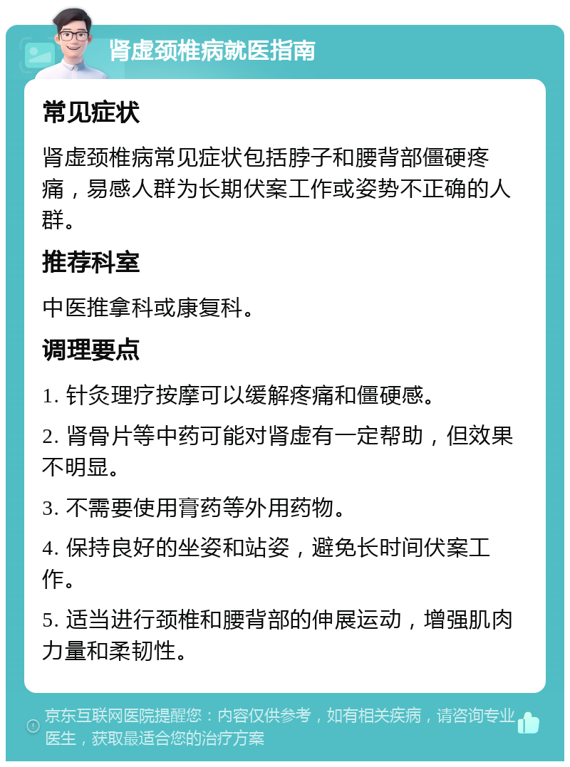 肾虚颈椎病就医指南 常见症状 肾虚颈椎病常见症状包括脖子和腰背部僵硬疼痛，易感人群为长期伏案工作或姿势不正确的人群。 推荐科室 中医推拿科或康复科。 调理要点 1. 针灸理疗按摩可以缓解疼痛和僵硬感。 2. 肾骨片等中药可能对肾虚有一定帮助，但效果不明显。 3. 不需要使用膏药等外用药物。 4. 保持良好的坐姿和站姿，避免长时间伏案工作。 5. 适当进行颈椎和腰背部的伸展运动，增强肌肉力量和柔韧性。