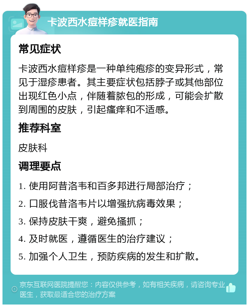 卡波西水痘样疹就医指南 常见症状 卡波西水痘样疹是一种单纯疱疹的变异形式，常见于湿疹患者。其主要症状包括脖子或其他部位出现红色小点，伴随着脓包的形成，可能会扩散到周围的皮肤，引起瘙痒和不适感。 推荐科室 皮肤科 调理要点 1. 使用阿昔洛韦和百多邦进行局部治疗； 2. 口服伐昔洛韦片以增强抗病毒效果； 3. 保持皮肤干爽，避免搔抓； 4. 及时就医，遵循医生的治疗建议； 5. 加强个人卫生，预防疾病的发生和扩散。