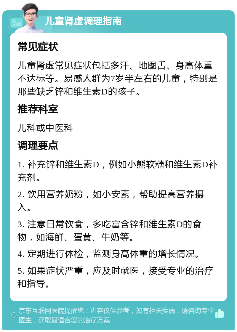 儿童肾虚调理指南 常见症状 儿童肾虚常见症状包括多汗、地图舌、身高体重不达标等。易感人群为7岁半左右的儿童，特别是那些缺乏锌和维生素D的孩子。 推荐科室 儿科或中医科 调理要点 1. 补充锌和维生素D，例如小熊软糖和维生素D补充剂。 2. 饮用营养奶粉，如小安素，帮助提高营养摄入。 3. 注意日常饮食，多吃富含锌和维生素D的食物，如海鲜、蛋黄、牛奶等。 4. 定期进行体检，监测身高体重的增长情况。 5. 如果症状严重，应及时就医，接受专业的治疗和指导。