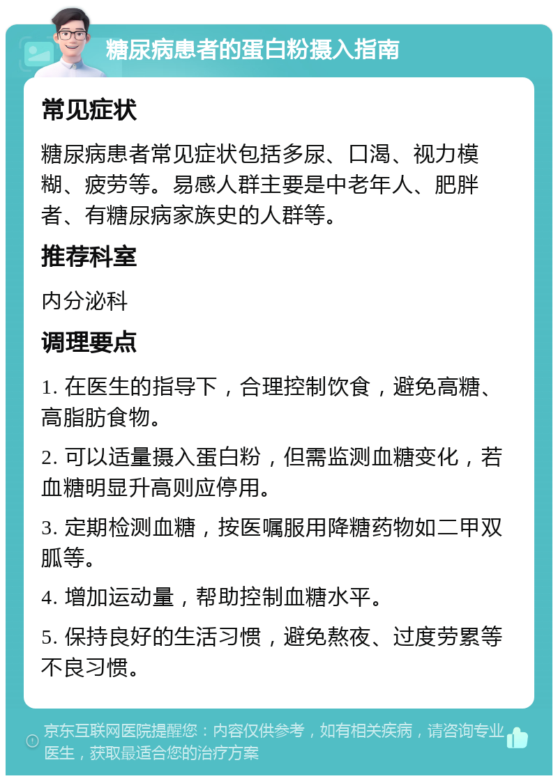 糖尿病患者的蛋白粉摄入指南 常见症状 糖尿病患者常见症状包括多尿、口渴、视力模糊、疲劳等。易感人群主要是中老年人、肥胖者、有糖尿病家族史的人群等。 推荐科室 内分泌科 调理要点 1. 在医生的指导下，合理控制饮食，避免高糖、高脂肪食物。 2. 可以适量摄入蛋白粉，但需监测血糖变化，若血糖明显升高则应停用。 3. 定期检测血糖，按医嘱服用降糖药物如二甲双胍等。 4. 增加运动量，帮助控制血糖水平。 5. 保持良好的生活习惯，避免熬夜、过度劳累等不良习惯。