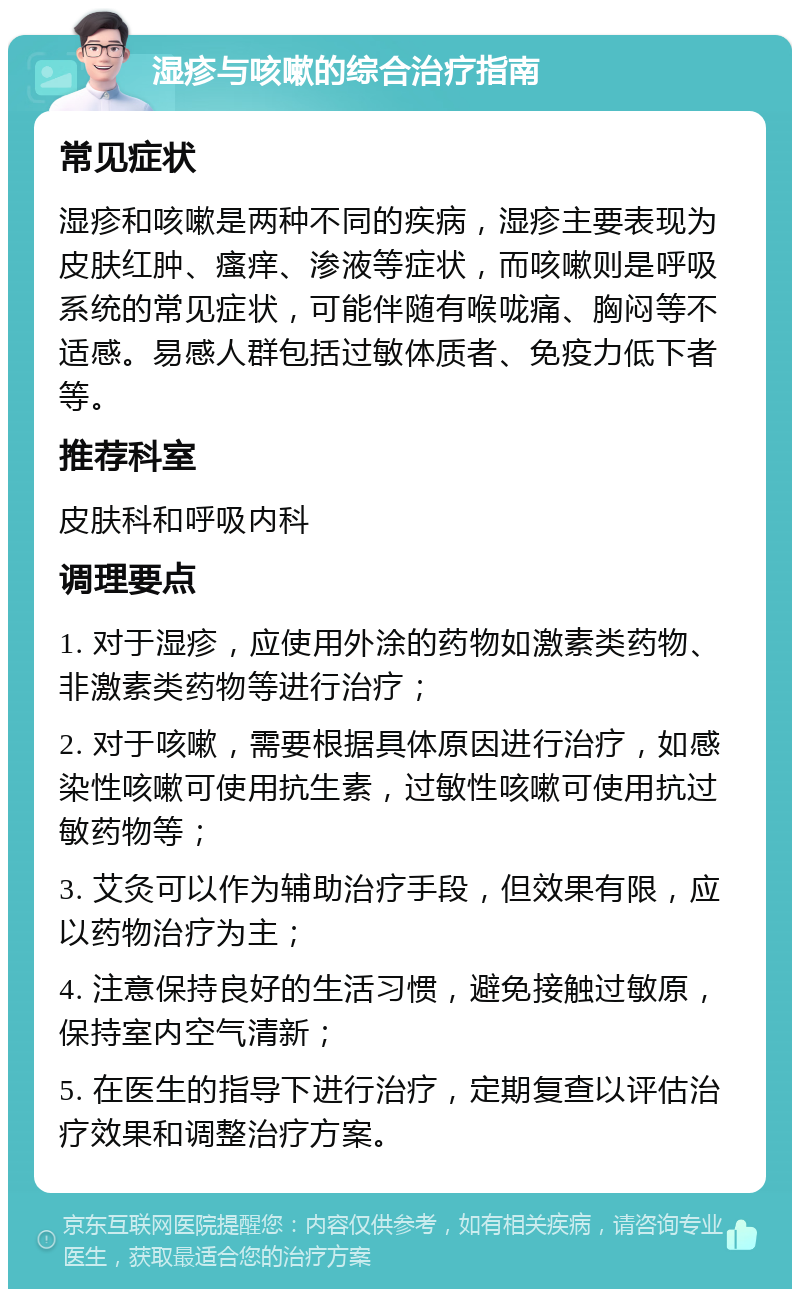 湿疹与咳嗽的综合治疗指南 常见症状 湿疹和咳嗽是两种不同的疾病，湿疹主要表现为皮肤红肿、瘙痒、渗液等症状，而咳嗽则是呼吸系统的常见症状，可能伴随有喉咙痛、胸闷等不适感。易感人群包括过敏体质者、免疫力低下者等。 推荐科室 皮肤科和呼吸内科 调理要点 1. 对于湿疹，应使用外涂的药物如激素类药物、非激素类药物等进行治疗； 2. 对于咳嗽，需要根据具体原因进行治疗，如感染性咳嗽可使用抗生素，过敏性咳嗽可使用抗过敏药物等； 3. 艾灸可以作为辅助治疗手段，但效果有限，应以药物治疗为主； 4. 注意保持良好的生活习惯，避免接触过敏原，保持室内空气清新； 5. 在医生的指导下进行治疗，定期复查以评估治疗效果和调整治疗方案。