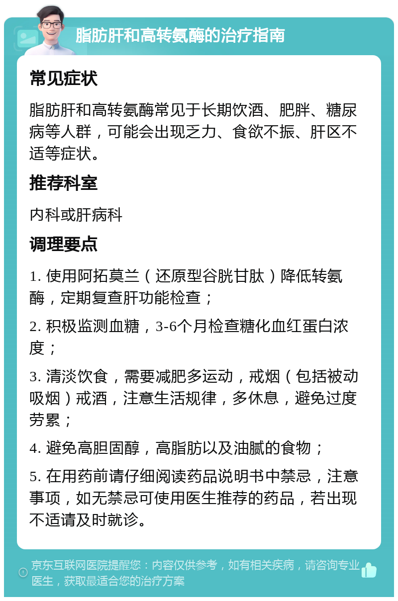 脂肪肝和高转氨酶的治疗指南 常见症状 脂肪肝和高转氨酶常见于长期饮酒、肥胖、糖尿病等人群，可能会出现乏力、食欲不振、肝区不适等症状。 推荐科室 内科或肝病科 调理要点 1. 使用阿拓莫兰（还原型谷胱甘肽）降低转氨酶，定期复查肝功能检查； 2. 积极监测血糖，3-6个月检查糖化血红蛋白浓度； 3. 清淡饮食，需要减肥多运动，戒烟（包括被动吸烟）戒酒，注意生活规律，多休息，避免过度劳累； 4. 避免高胆固醇，高脂肪以及油腻的食物； 5. 在用药前请仔细阅读药品说明书中禁忌，注意事项，如无禁忌可使用医生推荐的药品，若出现不适请及时就诊。