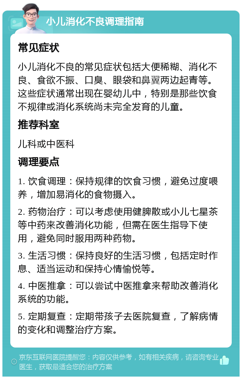 小儿消化不良调理指南 常见症状 小儿消化不良的常见症状包括大便稀糊、消化不良、食欲不振、口臭、眼袋和鼻翼两边起青等。这些症状通常出现在婴幼儿中，特别是那些饮食不规律或消化系统尚未完全发育的儿童。 推荐科室 儿科或中医科 调理要点 1. 饮食调理：保持规律的饮食习惯，避免过度喂养，增加易消化的食物摄入。 2. 药物治疗：可以考虑使用健脾散或小儿七星茶等中药来改善消化功能，但需在医生指导下使用，避免同时服用两种药物。 3. 生活习惯：保持良好的生活习惯，包括定时作息、适当运动和保持心情愉悦等。 4. 中医推拿：可以尝试中医推拿来帮助改善消化系统的功能。 5. 定期复查：定期带孩子去医院复查，了解病情的变化和调整治疗方案。