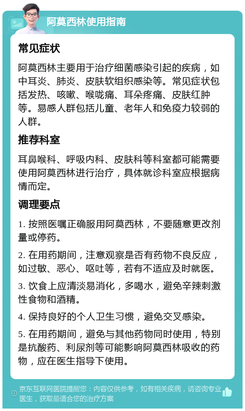 阿莫西林使用指南 常见症状 阿莫西林主要用于治疗细菌感染引起的疾病，如中耳炎、肺炎、皮肤软组织感染等。常见症状包括发热、咳嗽、喉咙痛、耳朵疼痛、皮肤红肿等。易感人群包括儿童、老年人和免疫力较弱的人群。 推荐科室 耳鼻喉科、呼吸内科、皮肤科等科室都可能需要使用阿莫西林进行治疗，具体就诊科室应根据病情而定。 调理要点 1. 按照医嘱正确服用阿莫西林，不要随意更改剂量或停药。 2. 在用药期间，注意观察是否有药物不良反应，如过敏、恶心、呕吐等，若有不适应及时就医。 3. 饮食上应清淡易消化，多喝水，避免辛辣刺激性食物和酒精。 4. 保持良好的个人卫生习惯，避免交叉感染。 5. 在用药期间，避免与其他药物同时使用，特别是抗酸药、利尿剂等可能影响阿莫西林吸收的药物，应在医生指导下使用。