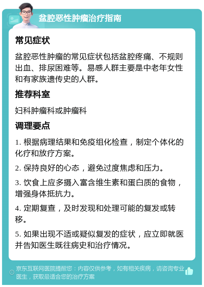 盆腔恶性肿瘤治疗指南 常见症状 盆腔恶性肿瘤的常见症状包括盆腔疼痛、不规则出血、排尿困难等。易感人群主要是中老年女性和有家族遗传史的人群。 推荐科室 妇科肿瘤科或肿瘤科 调理要点 1. 根据病理结果和免疫组化检查，制定个体化的化疗和放疗方案。 2. 保持良好的心态，避免过度焦虑和压力。 3. 饮食上应多摄入富含维生素和蛋白质的食物，增强身体抵抗力。 4. 定期复查，及时发现和处理可能的复发或转移。 5. 如果出现不适或疑似复发的症状，应立即就医并告知医生既往病史和治疗情况。