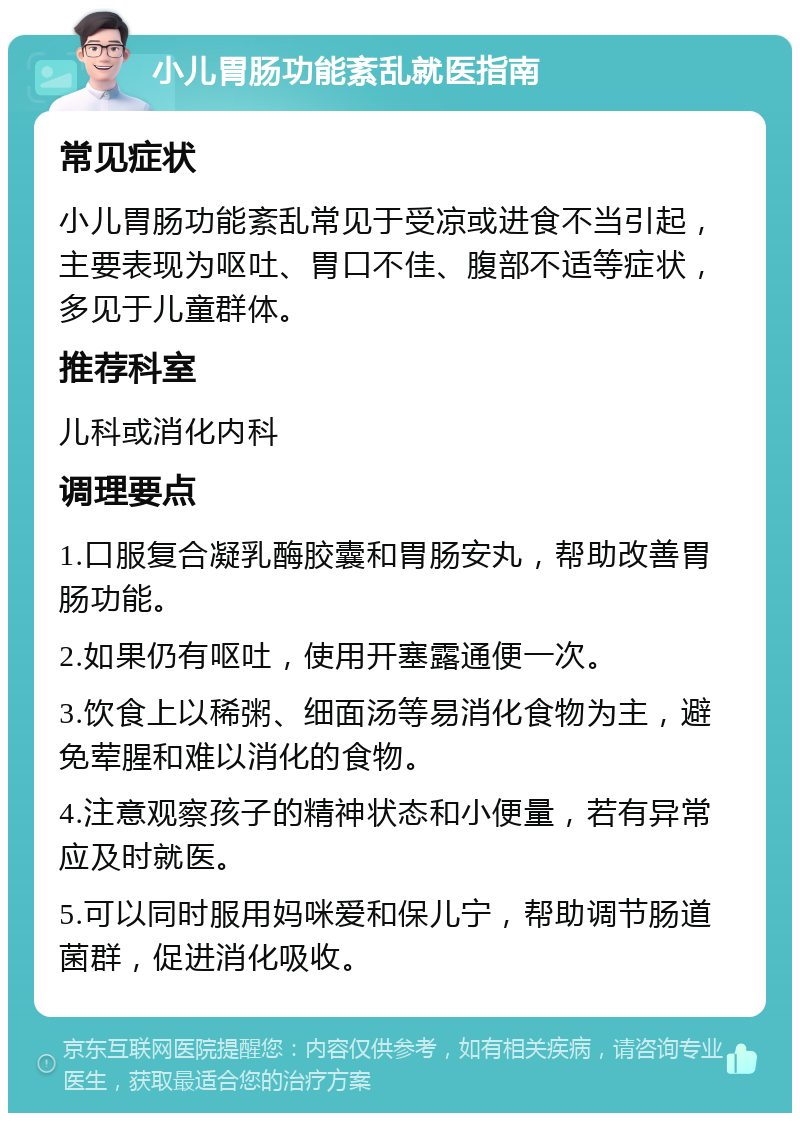 小儿胃肠功能紊乱就医指南 常见症状 小儿胃肠功能紊乱常见于受凉或进食不当引起，主要表现为呕吐、胃口不佳、腹部不适等症状，多见于儿童群体。 推荐科室 儿科或消化内科 调理要点 1.口服复合凝乳酶胶囊和胃肠安丸，帮助改善胃肠功能。 2.如果仍有呕吐，使用开塞露通便一次。 3.饮食上以稀粥、细面汤等易消化食物为主，避免荤腥和难以消化的食物。 4.注意观察孩子的精神状态和小便量，若有异常应及时就医。 5.可以同时服用妈咪爱和保儿宁，帮助调节肠道菌群，促进消化吸收。