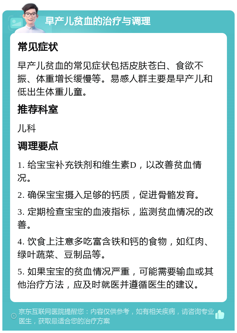 早产儿贫血的治疗与调理 常见症状 早产儿贫血的常见症状包括皮肤苍白、食欲不振、体重增长缓慢等。易感人群主要是早产儿和低出生体重儿童。 推荐科室 儿科 调理要点 1. 给宝宝补充铁剂和维生素D，以改善贫血情况。 2. 确保宝宝摄入足够的钙质，促进骨骼发育。 3. 定期检查宝宝的血液指标，监测贫血情况的改善。 4. 饮食上注意多吃富含铁和钙的食物，如红肉、绿叶蔬菜、豆制品等。 5. 如果宝宝的贫血情况严重，可能需要输血或其他治疗方法，应及时就医并遵循医生的建议。