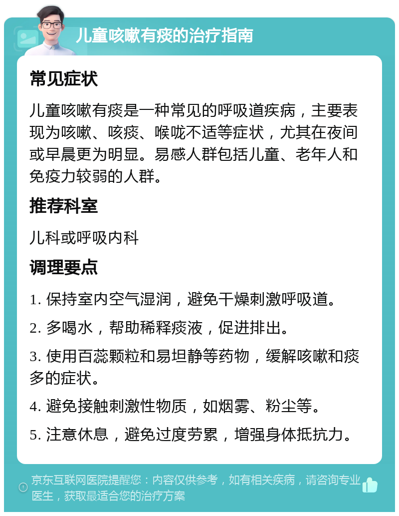 儿童咳嗽有痰的治疗指南 常见症状 儿童咳嗽有痰是一种常见的呼吸道疾病，主要表现为咳嗽、咳痰、喉咙不适等症状，尤其在夜间或早晨更为明显。易感人群包括儿童、老年人和免疫力较弱的人群。 推荐科室 儿科或呼吸内科 调理要点 1. 保持室内空气湿润，避免干燥刺激呼吸道。 2. 多喝水，帮助稀释痰液，促进排出。 3. 使用百蕊颗粒和易坦静等药物，缓解咳嗽和痰多的症状。 4. 避免接触刺激性物质，如烟雾、粉尘等。 5. 注意休息，避免过度劳累，增强身体抵抗力。