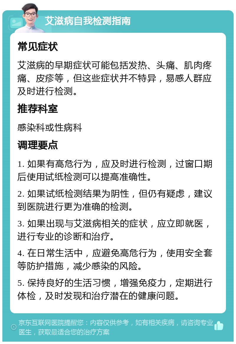 艾滋病自我检测指南 常见症状 艾滋病的早期症状可能包括发热、头痛、肌肉疼痛、皮疹等，但这些症状并不特异，易感人群应及时进行检测。 推荐科室 感染科或性病科 调理要点 1. 如果有高危行为，应及时进行检测，过窗口期后使用试纸检测可以提高准确性。 2. 如果试纸检测结果为阴性，但仍有疑虑，建议到医院进行更为准确的检测。 3. 如果出现与艾滋病相关的症状，应立即就医，进行专业的诊断和治疗。 4. 在日常生活中，应避免高危行为，使用安全套等防护措施，减少感染的风险。 5. 保持良好的生活习惯，增强免疫力，定期进行体检，及时发现和治疗潜在的健康问题。