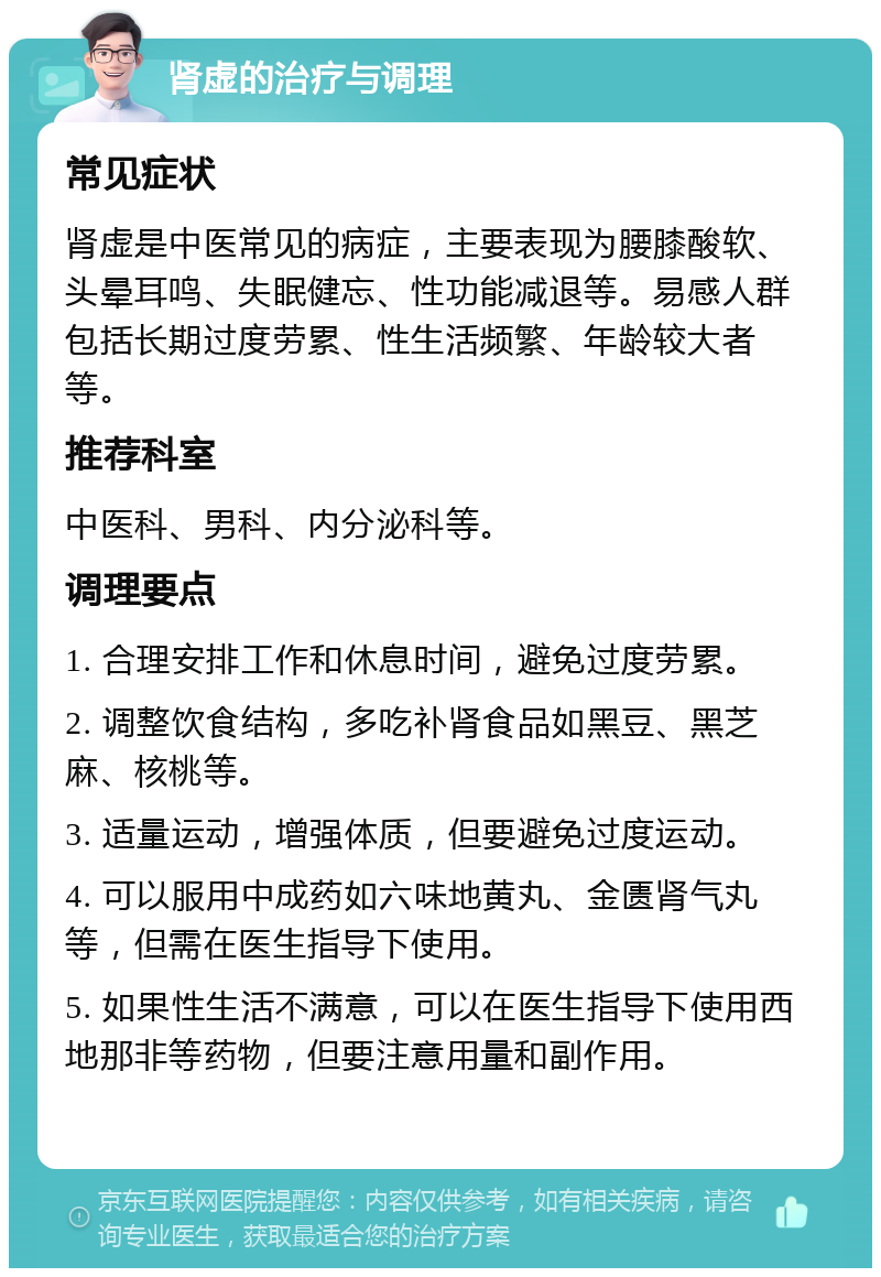 肾虚的治疗与调理 常见症状 肾虚是中医常见的病症，主要表现为腰膝酸软、头晕耳鸣、失眠健忘、性功能减退等。易感人群包括长期过度劳累、性生活频繁、年龄较大者等。 推荐科室 中医科、男科、内分泌科等。 调理要点 1. 合理安排工作和休息时间，避免过度劳累。 2. 调整饮食结构，多吃补肾食品如黑豆、黑芝麻、核桃等。 3. 适量运动，增强体质，但要避免过度运动。 4. 可以服用中成药如六味地黄丸、金匮肾气丸等，但需在医生指导下使用。 5. 如果性生活不满意，可以在医生指导下使用西地那非等药物，但要注意用量和副作用。