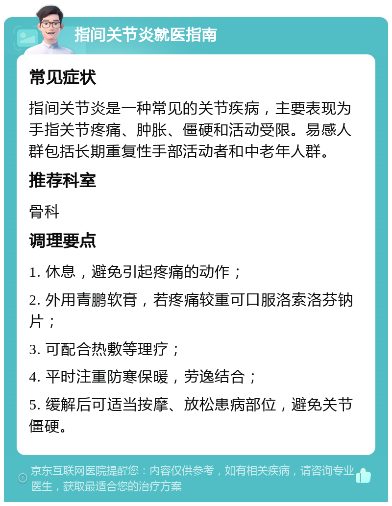 指间关节炎就医指南 常见症状 指间关节炎是一种常见的关节疾病，主要表现为手指关节疼痛、肿胀、僵硬和活动受限。易感人群包括长期重复性手部活动者和中老年人群。 推荐科室 骨科 调理要点 1. 休息，避免引起疼痛的动作； 2. 外用青鹏软膏，若疼痛较重可口服洛索洛芬钠片； 3. 可配合热敷等理疗； 4. 平时注重防寒保暖，劳逸结合； 5. 缓解后可适当按摩、放松患病部位，避免关节僵硬。