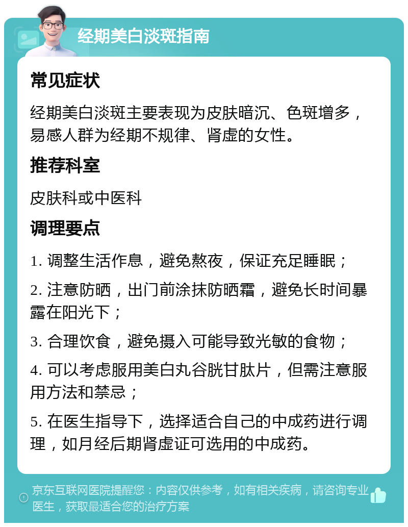 经期美白淡斑指南 常见症状 经期美白淡斑主要表现为皮肤暗沉、色斑增多，易感人群为经期不规律、肾虚的女性。 推荐科室 皮肤科或中医科 调理要点 1. 调整生活作息，避免熬夜，保证充足睡眠； 2. 注意防晒，出门前涂抹防晒霜，避免长时间暴露在阳光下； 3. 合理饮食，避免摄入可能导致光敏的食物； 4. 可以考虑服用美白丸谷胱甘肽片，但需注意服用方法和禁忌； 5. 在医生指导下，选择适合自己的中成药进行调理，如月经后期肾虚证可选用的中成药。