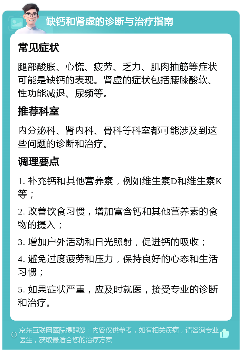 缺钙和肾虚的诊断与治疗指南 常见症状 腿部酸胀、心慌、疲劳、乏力、肌肉抽筋等症状可能是缺钙的表现。肾虚的症状包括腰膝酸软、性功能减退、尿频等。 推荐科室 内分泌科、肾内科、骨科等科室都可能涉及到这些问题的诊断和治疗。 调理要点 1. 补充钙和其他营养素，例如维生素D和维生素K等； 2. 改善饮食习惯，增加富含钙和其他营养素的食物的摄入； 3. 增加户外活动和日光照射，促进钙的吸收； 4. 避免过度疲劳和压力，保持良好的心态和生活习惯； 5. 如果症状严重，应及时就医，接受专业的诊断和治疗。