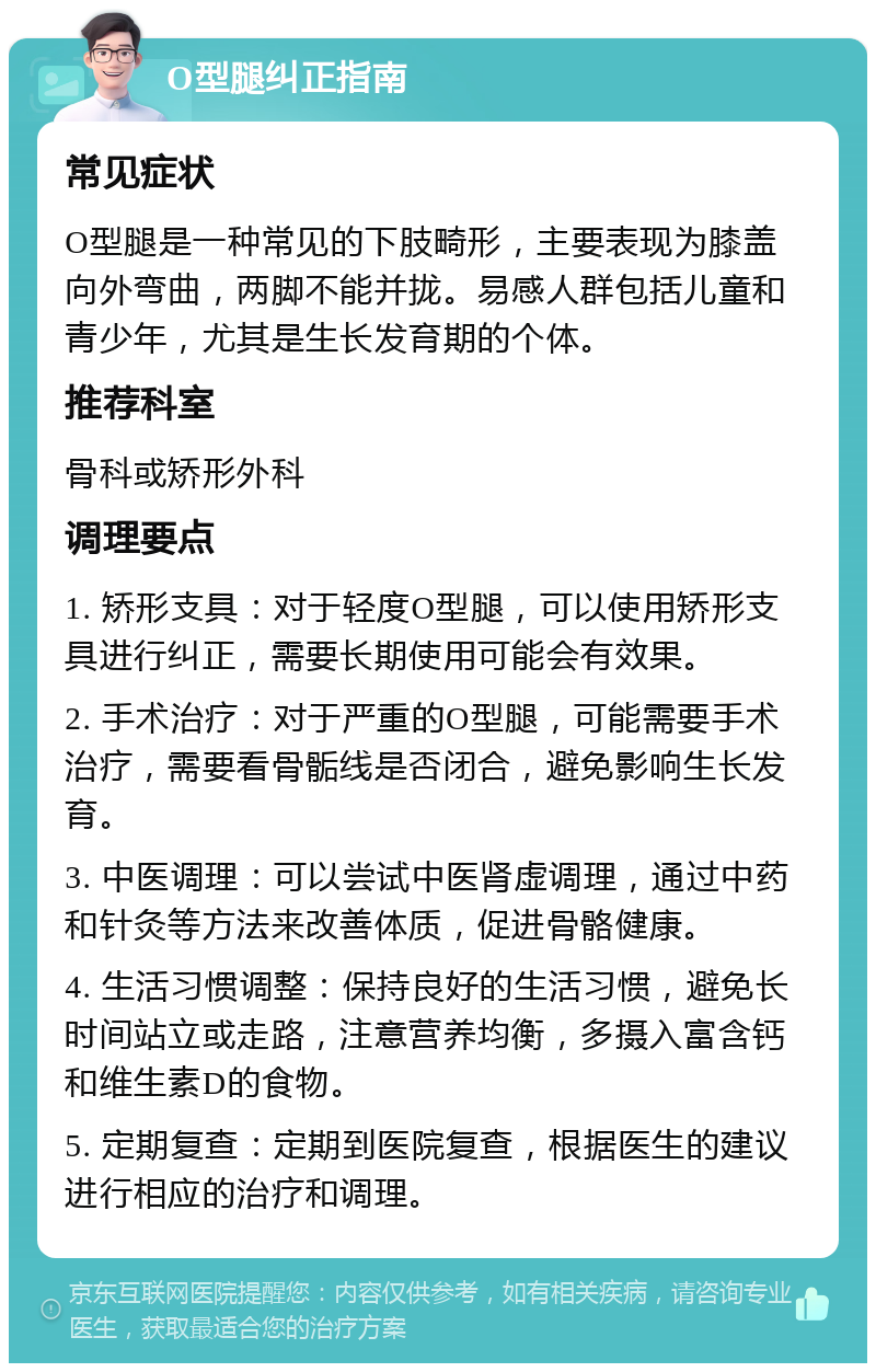 O型腿纠正指南 常见症状 O型腿是一种常见的下肢畸形，主要表现为膝盖向外弯曲，两脚不能并拢。易感人群包括儿童和青少年，尤其是生长发育期的个体。 推荐科室 骨科或矫形外科 调理要点 1. 矫形支具：对于轻度O型腿，可以使用矫形支具进行纠正，需要长期使用可能会有效果。 2. 手术治疗：对于严重的O型腿，可能需要手术治疗，需要看骨骺线是否闭合，避免影响生长发育。 3. 中医调理：可以尝试中医肾虚调理，通过中药和针灸等方法来改善体质，促进骨骼健康。 4. 生活习惯调整：保持良好的生活习惯，避免长时间站立或走路，注意营养均衡，多摄入富含钙和维生素D的食物。 5. 定期复查：定期到医院复查，根据医生的建议进行相应的治疗和调理。