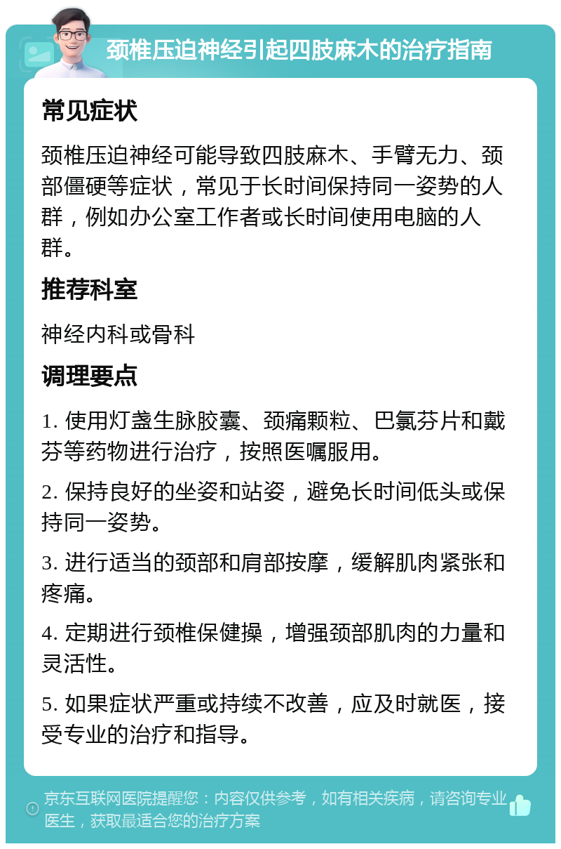 颈椎压迫神经引起四肢麻木的治疗指南 常见症状 颈椎压迫神经可能导致四肢麻木、手臂无力、颈部僵硬等症状，常见于长时间保持同一姿势的人群，例如办公室工作者或长时间使用电脑的人群。 推荐科室 神经内科或骨科 调理要点 1. 使用灯盏生脉胶囊、颈痛颗粒、巴氯芬片和戴芬等药物进行治疗，按照医嘱服用。 2. 保持良好的坐姿和站姿，避免长时间低头或保持同一姿势。 3. 进行适当的颈部和肩部按摩，缓解肌肉紧张和疼痛。 4. 定期进行颈椎保健操，增强颈部肌肉的力量和灵活性。 5. 如果症状严重或持续不改善，应及时就医，接受专业的治疗和指导。