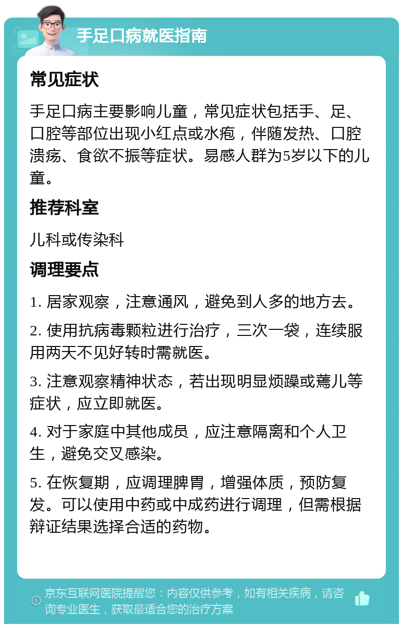 手足口病就医指南 常见症状 手足口病主要影响儿童，常见症状包括手、足、口腔等部位出现小红点或水疱，伴随发热、口腔溃疡、食欲不振等症状。易感人群为5岁以下的儿童。 推荐科室 儿科或传染科 调理要点 1. 居家观察，注意通风，避免到人多的地方去。 2. 使用抗病毒颗粒进行治疗，三次一袋，连续服用两天不见好转时需就医。 3. 注意观察精神状态，若出现明显烦躁或蔫儿等症状，应立即就医。 4. 对于家庭中其他成员，应注意隔离和个人卫生，避免交叉感染。 5. 在恢复期，应调理脾胃，增强体质，预防复发。可以使用中药或中成药进行调理，但需根据辩证结果选择合适的药物。