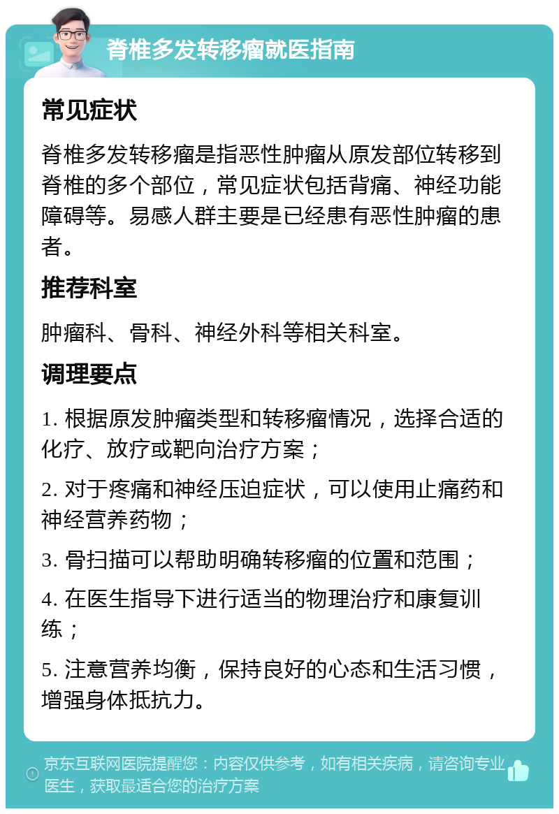 脊椎多发转移瘤就医指南 常见症状 脊椎多发转移瘤是指恶性肿瘤从原发部位转移到脊椎的多个部位，常见症状包括背痛、神经功能障碍等。易感人群主要是已经患有恶性肿瘤的患者。 推荐科室 肿瘤科、骨科、神经外科等相关科室。 调理要点 1. 根据原发肿瘤类型和转移瘤情况，选择合适的化疗、放疗或靶向治疗方案； 2. 对于疼痛和神经压迫症状，可以使用止痛药和神经营养药物； 3. 骨扫描可以帮助明确转移瘤的位置和范围； 4. 在医生指导下进行适当的物理治疗和康复训练； 5. 注意营养均衡，保持良好的心态和生活习惯，增强身体抵抗力。