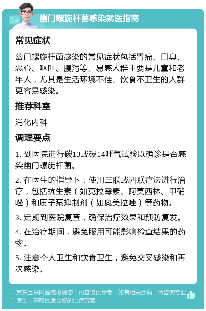 幽门螺旋杆菌感染就医指南 常见症状 幽门螺旋杆菌感染的常见症状包括胃痛、口臭、恶心、呕吐、腹泻等。易感人群主要是儿童和老年人，尤其是生活环境不佳、饮食不卫生的人群更容易感染。 推荐科室 消化内科 调理要点 1. 到医院进行碳13或碳14呼气试验以确诊是否感染幽门螺旋杆菌。 2. 在医生的指导下，使用三联或四联疗法进行治疗，包括抗生素（如克拉霉素、阿莫西林、甲硝唑）和质子泵抑制剂（如奥美拉唑）等药物。 3. 定期到医院复查，确保治疗效果和预防复发。 4. 在治疗期间，避免服用可能影响检查结果的药物。 5. 注意个人卫生和饮食卫生，避免交叉感染和再次感染。