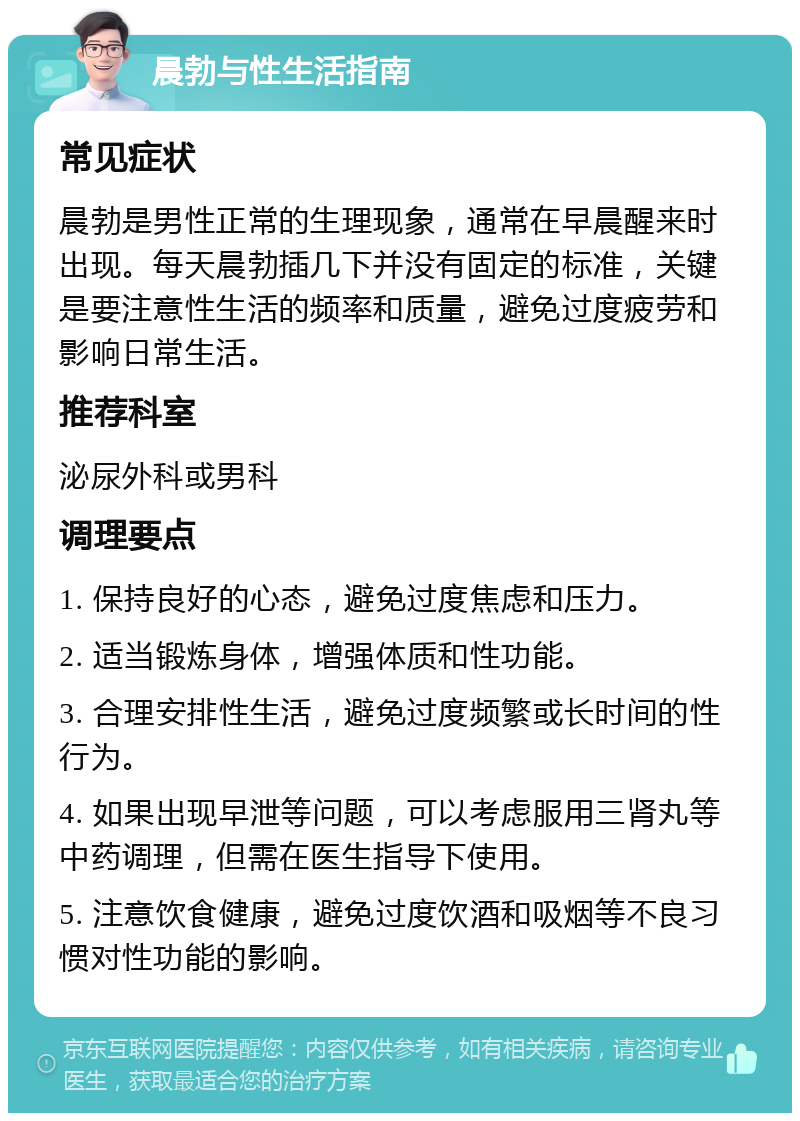 晨勃与性生活指南 常见症状 晨勃是男性正常的生理现象，通常在早晨醒来时出现。每天晨勃插几下并没有固定的标准，关键是要注意性生活的频率和质量，避免过度疲劳和影响日常生活。 推荐科室 泌尿外科或男科 调理要点 1. 保持良好的心态，避免过度焦虑和压力。 2. 适当锻炼身体，增强体质和性功能。 3. 合理安排性生活，避免过度频繁或长时间的性行为。 4. 如果出现早泄等问题，可以考虑服用三肾丸等中药调理，但需在医生指导下使用。 5. 注意饮食健康，避免过度饮酒和吸烟等不良习惯对性功能的影响。