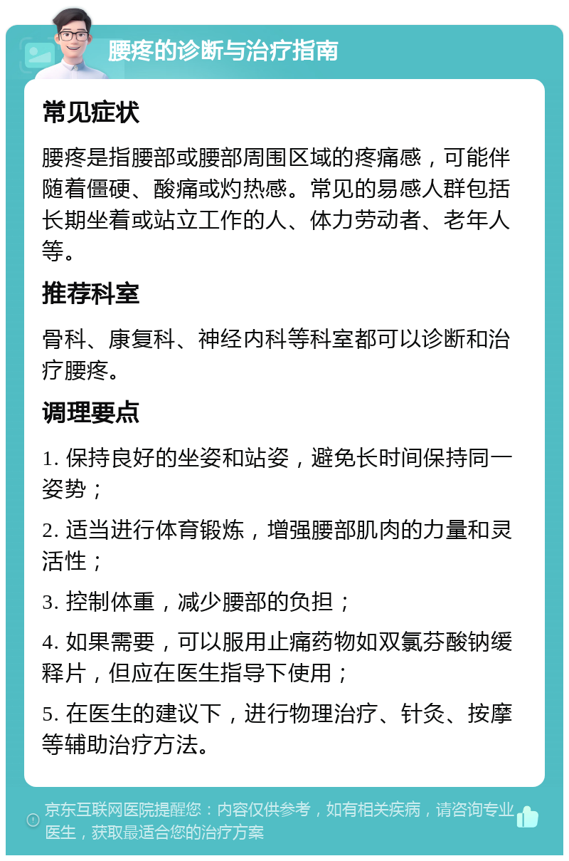 腰疼的诊断与治疗指南 常见症状 腰疼是指腰部或腰部周围区域的疼痛感，可能伴随着僵硬、酸痛或灼热感。常见的易感人群包括长期坐着或站立工作的人、体力劳动者、老年人等。 推荐科室 骨科、康复科、神经内科等科室都可以诊断和治疗腰疼。 调理要点 1. 保持良好的坐姿和站姿，避免长时间保持同一姿势； 2. 适当进行体育锻炼，增强腰部肌肉的力量和灵活性； 3. 控制体重，减少腰部的负担； 4. 如果需要，可以服用止痛药物如双氯芬酸钠缓释片，但应在医生指导下使用； 5. 在医生的建议下，进行物理治疗、针灸、按摩等辅助治疗方法。