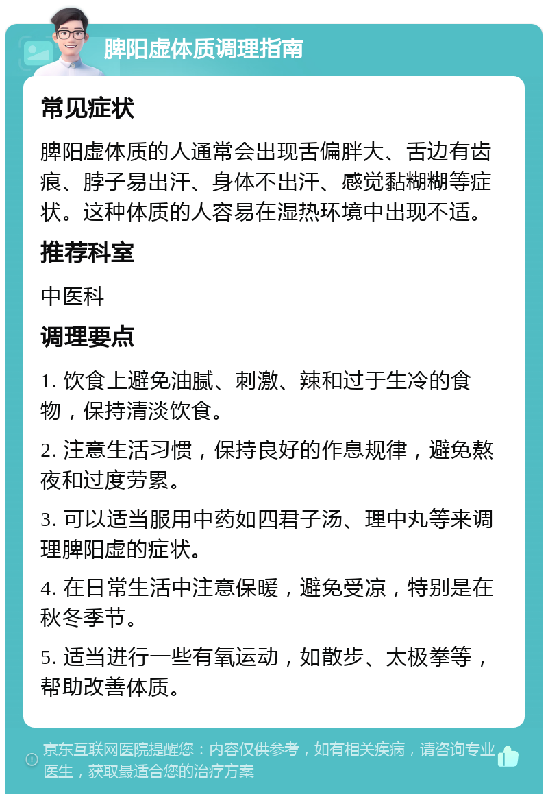 脾阳虚体质调理指南 常见症状 脾阳虚体质的人通常会出现舌偏胖大、舌边有齿痕、脖子易出汗、身体不出汗、感觉黏糊糊等症状。这种体质的人容易在湿热环境中出现不适。 推荐科室 中医科 调理要点 1. 饮食上避免油腻、刺激、辣和过于生冷的食物，保持清淡饮食。 2. 注意生活习惯，保持良好的作息规律，避免熬夜和过度劳累。 3. 可以适当服用中药如四君子汤、理中丸等来调理脾阳虚的症状。 4. 在日常生活中注意保暖，避免受凉，特别是在秋冬季节。 5. 适当进行一些有氧运动，如散步、太极拳等，帮助改善体质。