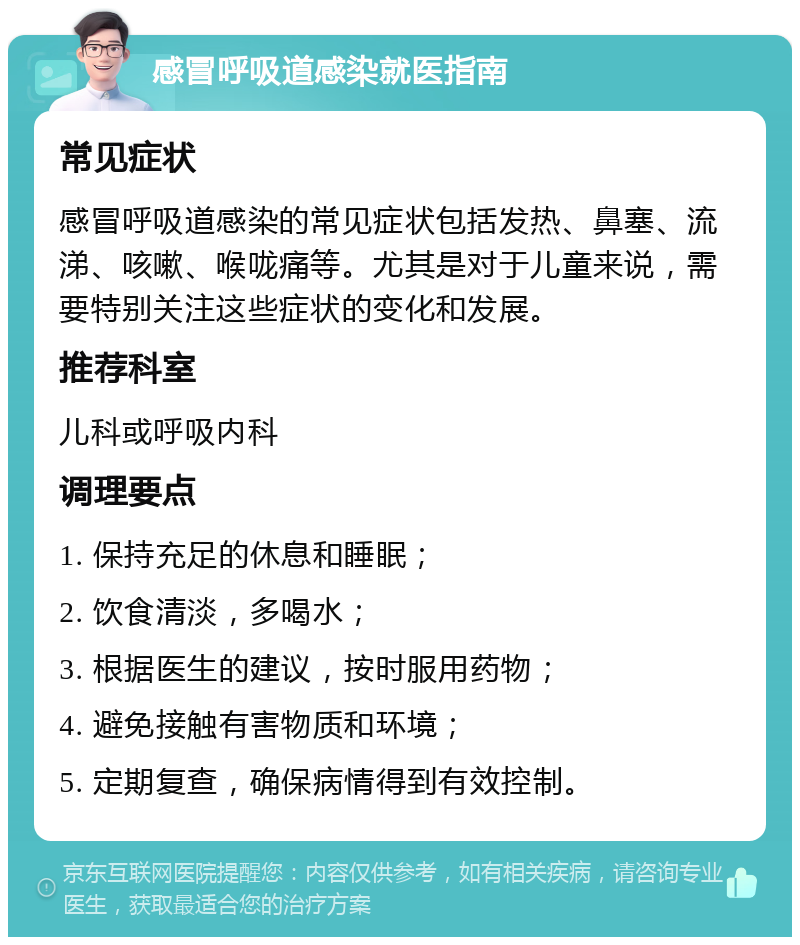 感冒呼吸道感染就医指南 常见症状 感冒呼吸道感染的常见症状包括发热、鼻塞、流涕、咳嗽、喉咙痛等。尤其是对于儿童来说，需要特别关注这些症状的变化和发展。 推荐科室 儿科或呼吸内科 调理要点 1. 保持充足的休息和睡眠； 2. 饮食清淡，多喝水； 3. 根据医生的建议，按时服用药物； 4. 避免接触有害物质和环境； 5. 定期复查，确保病情得到有效控制。