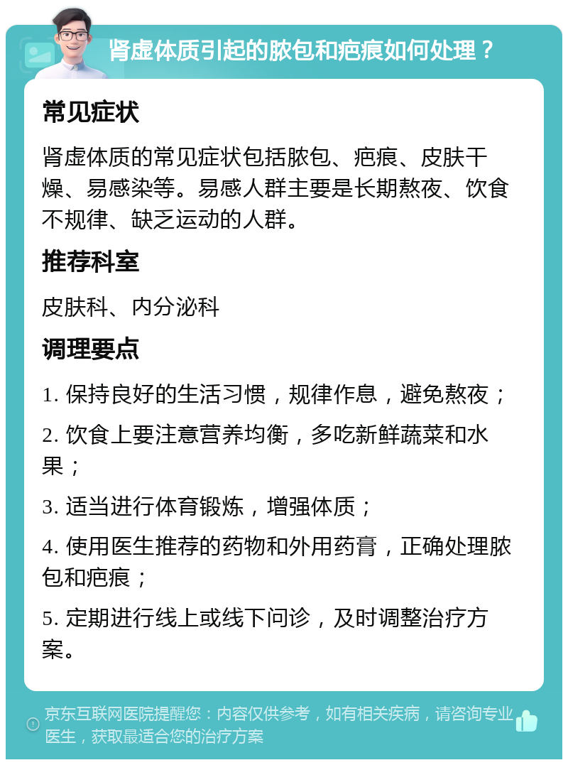 肾虚体质引起的脓包和疤痕如何处理？ 常见症状 肾虚体质的常见症状包括脓包、疤痕、皮肤干燥、易感染等。易感人群主要是长期熬夜、饮食不规律、缺乏运动的人群。 推荐科室 皮肤科、内分泌科 调理要点 1. 保持良好的生活习惯，规律作息，避免熬夜； 2. 饮食上要注意营养均衡，多吃新鲜蔬菜和水果； 3. 适当进行体育锻炼，增强体质； 4. 使用医生推荐的药物和外用药膏，正确处理脓包和疤痕； 5. 定期进行线上或线下问诊，及时调整治疗方案。