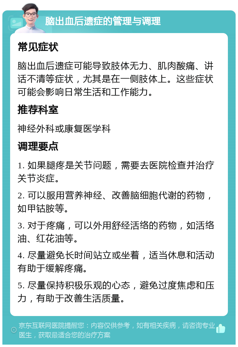 脑出血后遗症的管理与调理 常见症状 脑出血后遗症可能导致肢体无力、肌肉酸痛、讲话不清等症状，尤其是在一侧肢体上。这些症状可能会影响日常生活和工作能力。 推荐科室 神经外科或康复医学科 调理要点 1. 如果腿疼是关节问题，需要去医院检查并治疗关节炎症。 2. 可以服用营养神经、改善脑细胞代谢的药物，如甲钴胺等。 3. 对于疼痛，可以外用舒经活络的药物，如活络油、红花油等。 4. 尽量避免长时间站立或坐着，适当休息和活动有助于缓解疼痛。 5. 尽量保持积极乐观的心态，避免过度焦虑和压力，有助于改善生活质量。