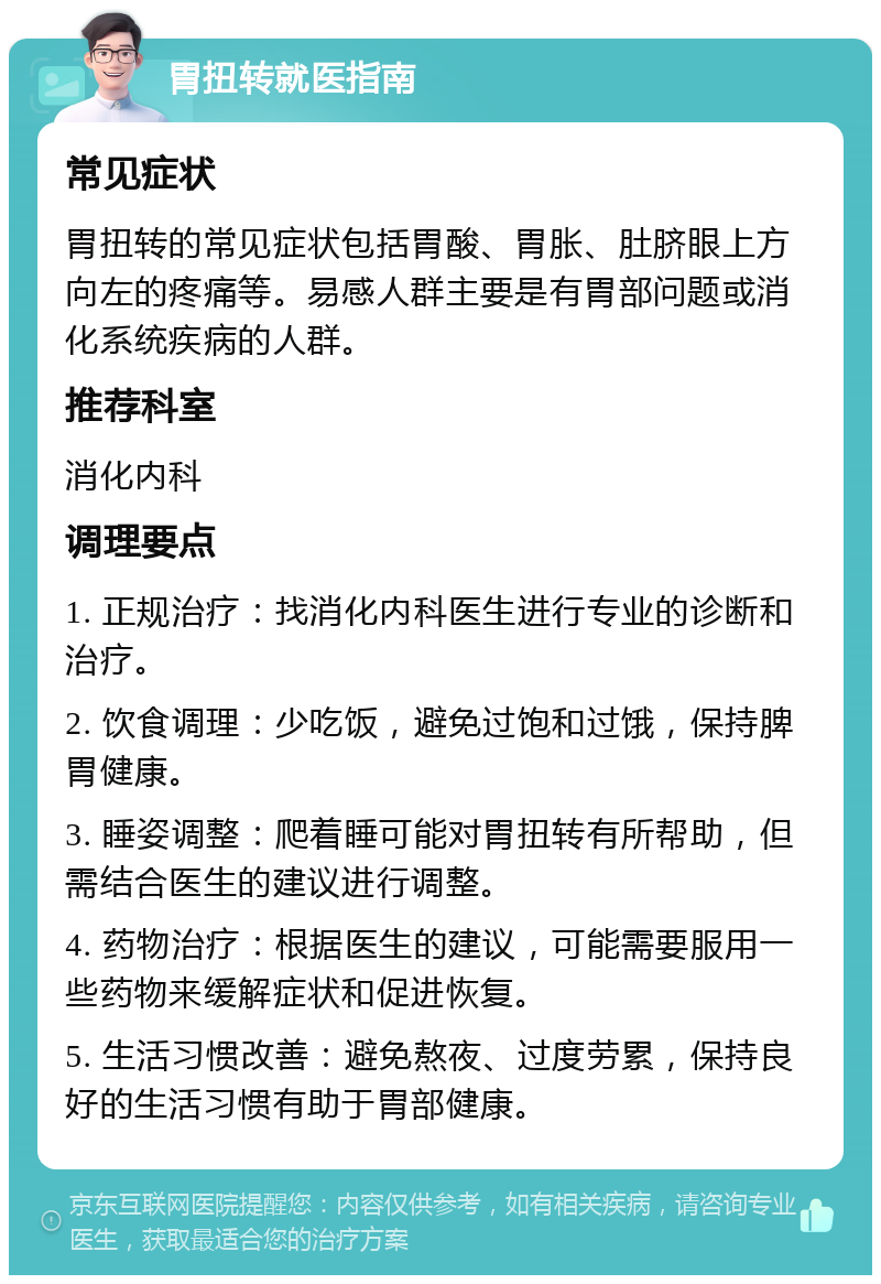 胃扭转就医指南 常见症状 胃扭转的常见症状包括胃酸、胃胀、肚脐眼上方向左的疼痛等。易感人群主要是有胃部问题或消化系统疾病的人群。 推荐科室 消化内科 调理要点 1. 正规治疗：找消化内科医生进行专业的诊断和治疗。 2. 饮食调理：少吃饭，避免过饱和过饿，保持脾胃健康。 3. 睡姿调整：爬着睡可能对胃扭转有所帮助，但需结合医生的建议进行调整。 4. 药物治疗：根据医生的建议，可能需要服用一些药物来缓解症状和促进恢复。 5. 生活习惯改善：避免熬夜、过度劳累，保持良好的生活习惯有助于胃部健康。