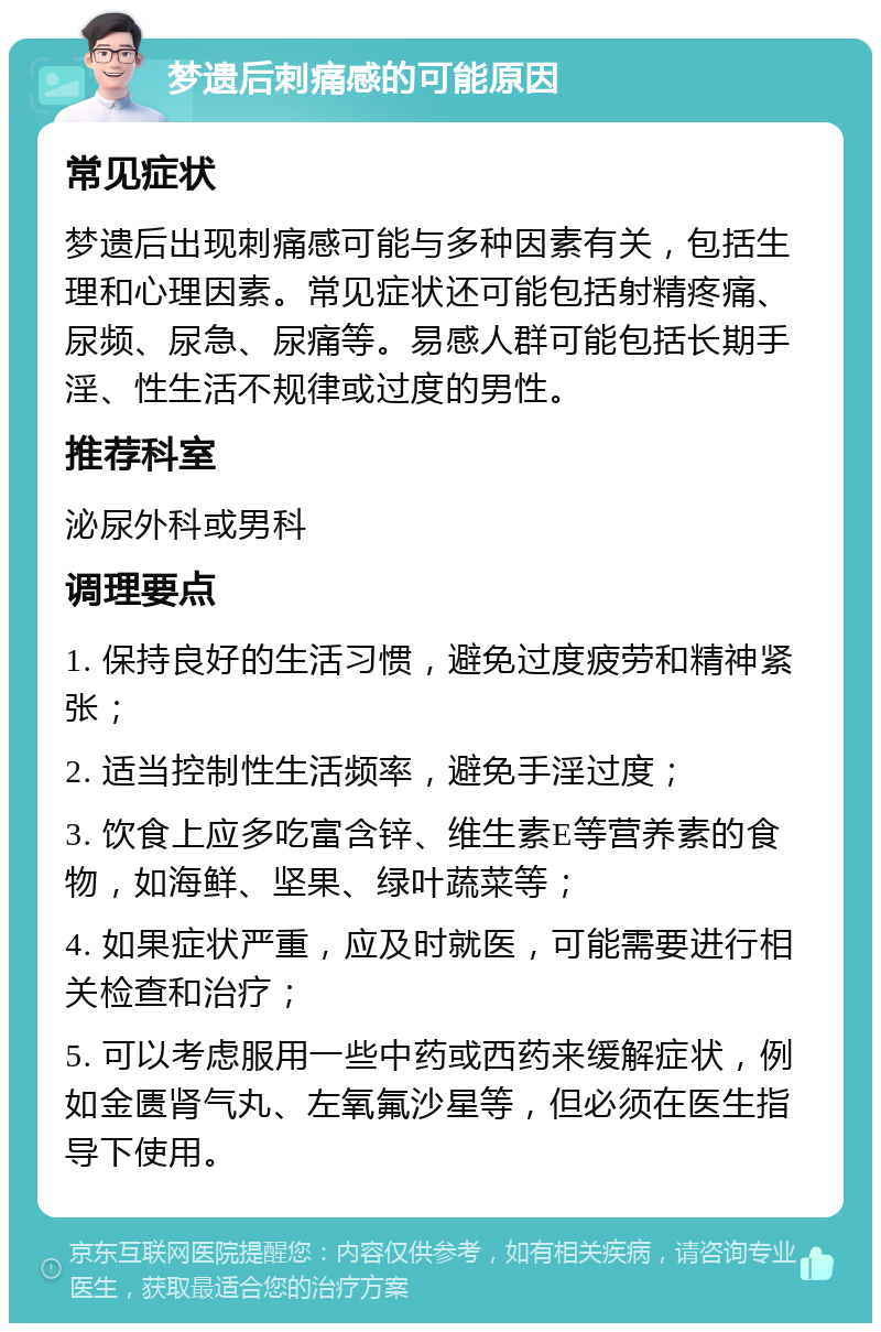 梦遗后刺痛感的可能原因 常见症状 梦遗后出现刺痛感可能与多种因素有关，包括生理和心理因素。常见症状还可能包括射精疼痛、尿频、尿急、尿痛等。易感人群可能包括长期手淫、性生活不规律或过度的男性。 推荐科室 泌尿外科或男科 调理要点 1. 保持良好的生活习惯，避免过度疲劳和精神紧张； 2. 适当控制性生活频率，避免手淫过度； 3. 饮食上应多吃富含锌、维生素E等营养素的食物，如海鲜、坚果、绿叶蔬菜等； 4. 如果症状严重，应及时就医，可能需要进行相关检查和治疗； 5. 可以考虑服用一些中药或西药来缓解症状，例如金匮肾气丸、左氧氟沙星等，但必须在医生指导下使用。