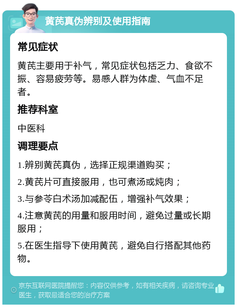 黄芪真伪辨别及使用指南 常见症状 黄芪主要用于补气，常见症状包括乏力、食欲不振、容易疲劳等。易感人群为体虚、气血不足者。 推荐科室 中医科 调理要点 1.辨别黄芪真伪，选择正规渠道购买； 2.黄芪片可直接服用，也可煮汤或炖肉； 3.与参苓白术汤加减配伍，增强补气效果； 4.注意黄芪的用量和服用时间，避免过量或长期服用； 5.在医生指导下使用黄芪，避免自行搭配其他药物。