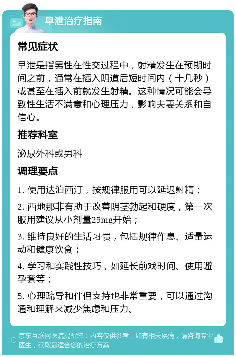 早泄治疗指南 常见症状 早泄是指男性在性交过程中，射精发生在预期时间之前，通常在插入阴道后短时间内（十几秒）或甚至在插入前就发生射精。这种情况可能会导致性生活不满意和心理压力，影响夫妻关系和自信心。 推荐科室 泌尿外科或男科 调理要点 1. 使用达泊西汀，按规律服用可以延迟射精； 2. 西地那非有助于改善阴茎勃起和硬度，第一次服用建议从小剂量25mg开始； 3. 维持良好的生活习惯，包括规律作息、适量运动和健康饮食； 4. 学习和实践性技巧，如延长前戏时间、使用避孕套等； 5. 心理疏导和伴侣支持也非常重要，可以通过沟通和理解来减少焦虑和压力。