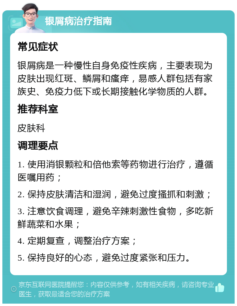 银屑病治疗指南 常见症状 银屑病是一种慢性自身免疫性疾病，主要表现为皮肤出现红斑、鳞屑和瘙痒，易感人群包括有家族史、免疫力低下或长期接触化学物质的人群。 推荐科室 皮肤科 调理要点 1. 使用消银颗粒和倍他索等药物进行治疗，遵循医嘱用药； 2. 保持皮肤清洁和湿润，避免过度搔抓和刺激； 3. 注意饮食调理，避免辛辣刺激性食物，多吃新鲜蔬菜和水果； 4. 定期复查，调整治疗方案； 5. 保持良好的心态，避免过度紧张和压力。