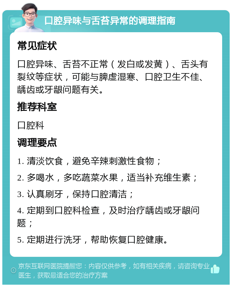 口腔异味与舌苔异常的调理指南 常见症状 口腔异味、舌苔不正常（发白或发黄）、舌头有裂纹等症状，可能与脾虚湿寒、口腔卫生不佳、龋齿或牙龈问题有关。 推荐科室 口腔科 调理要点 1. 清淡饮食，避免辛辣刺激性食物； 2. 多喝水，多吃蔬菜水果，适当补充维生素； 3. 认真刷牙，保持口腔清洁； 4. 定期到口腔科检查，及时治疗龋齿或牙龈问题； 5. 定期进行洗牙，帮助恢复口腔健康。