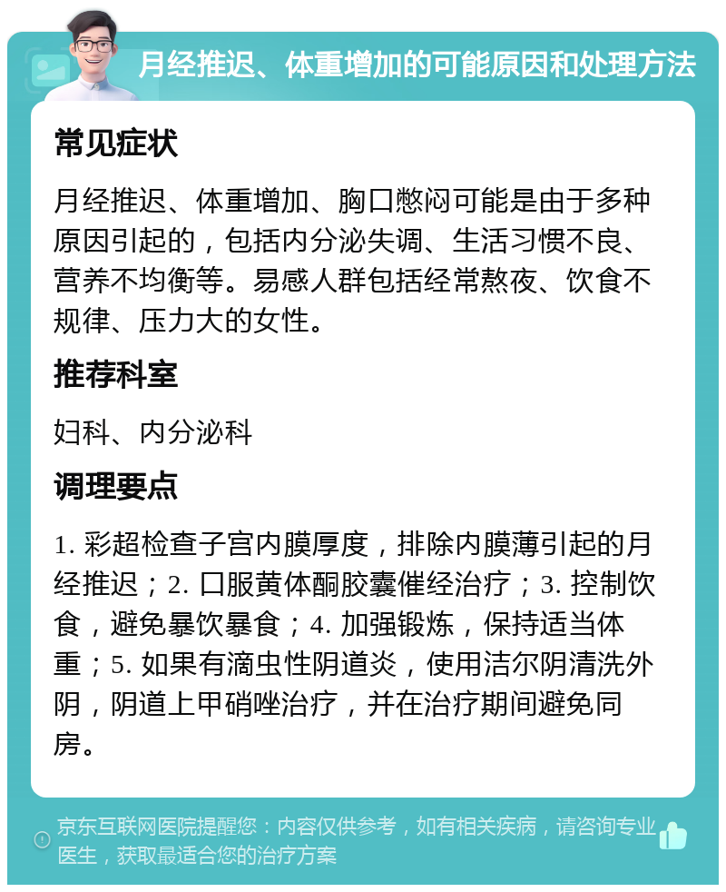 月经推迟、体重增加的可能原因和处理方法 常见症状 月经推迟、体重增加、胸口憋闷可能是由于多种原因引起的，包括内分泌失调、生活习惯不良、营养不均衡等。易感人群包括经常熬夜、饮食不规律、压力大的女性。 推荐科室 妇科、内分泌科 调理要点 1. 彩超检查子宫内膜厚度，排除内膜薄引起的月经推迟；2. 口服黄体酮胶囊催经治疗；3. 控制饮食，避免暴饮暴食；4. 加强锻炼，保持适当体重；5. 如果有滴虫性阴道炎，使用洁尔阴清洗外阴，阴道上甲硝唑治疗，并在治疗期间避免同房。