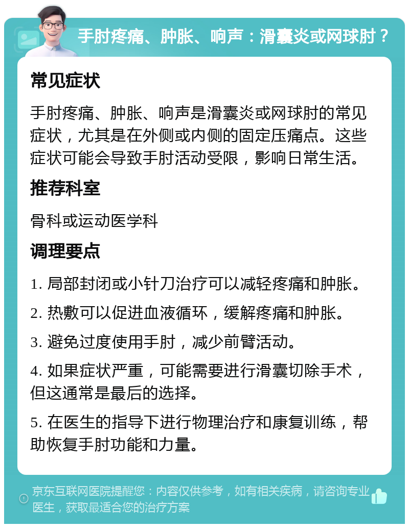 手肘疼痛、肿胀、响声：滑囊炎或网球肘？ 常见症状 手肘疼痛、肿胀、响声是滑囊炎或网球肘的常见症状，尤其是在外侧或内侧的固定压痛点。这些症状可能会导致手肘活动受限，影响日常生活。 推荐科室 骨科或运动医学科 调理要点 1. 局部封闭或小针刀治疗可以减轻疼痛和肿胀。 2. 热敷可以促进血液循环，缓解疼痛和肿胀。 3. 避免过度使用手肘，减少前臂活动。 4. 如果症状严重，可能需要进行滑囊切除手术，但这通常是最后的选择。 5. 在医生的指导下进行物理治疗和康复训练，帮助恢复手肘功能和力量。