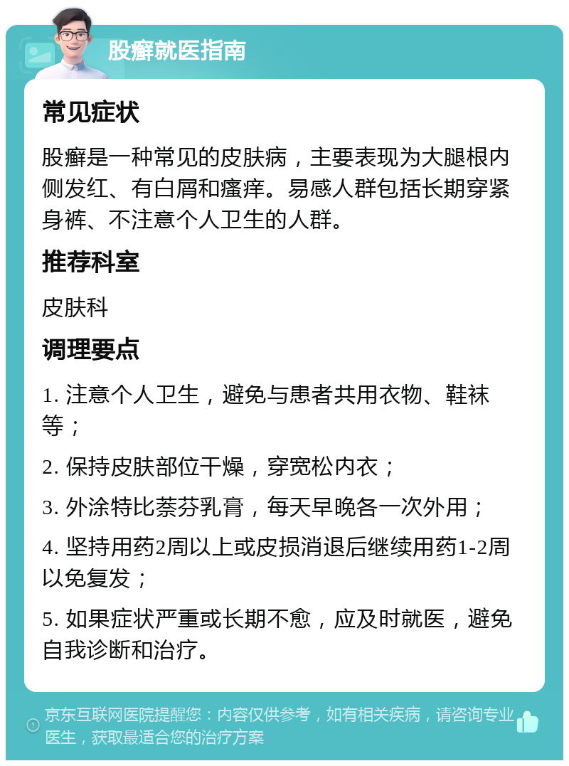 股癣就医指南 常见症状 股癣是一种常见的皮肤病，主要表现为大腿根内侧发红、有白屑和瘙痒。易感人群包括长期穿紧身裤、不注意个人卫生的人群。 推荐科室 皮肤科 调理要点 1. 注意个人卫生，避免与患者共用衣物、鞋袜等； 2. 保持皮肤部位干燥，穿宽松内衣； 3. 外涂特比萘芬乳膏，每天早晚各一次外用； 4. 坚持用药2周以上或皮损消退后继续用药1-2周以免复发； 5. 如果症状严重或长期不愈，应及时就医，避免自我诊断和治疗。