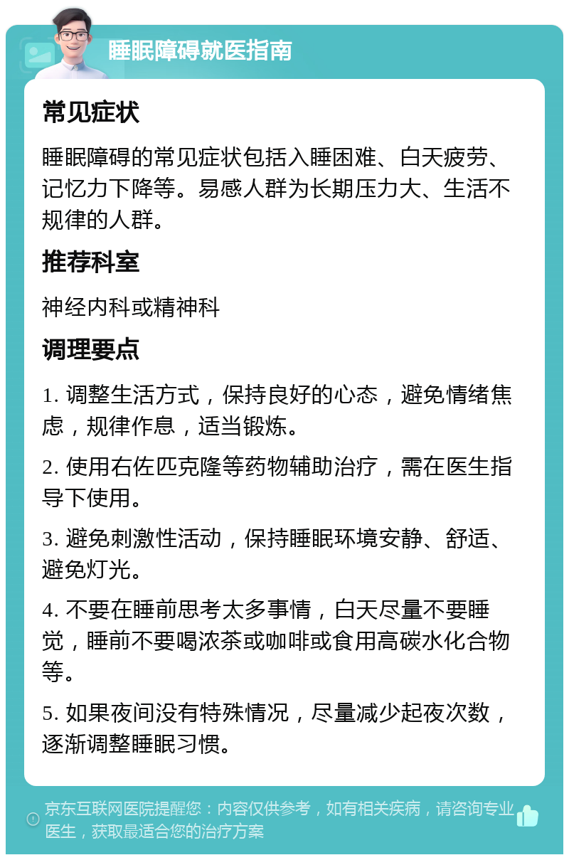 睡眠障碍就医指南 常见症状 睡眠障碍的常见症状包括入睡困难、白天疲劳、记忆力下降等。易感人群为长期压力大、生活不规律的人群。 推荐科室 神经内科或精神科 调理要点 1. 调整生活方式，保持良好的心态，避免情绪焦虑，规律作息，适当锻炼。 2. 使用右佐匹克隆等药物辅助治疗，需在医生指导下使用。 3. 避免刺激性活动，保持睡眠环境安静、舒适、避免灯光。 4. 不要在睡前思考太多事情，白天尽量不要睡觉，睡前不要喝浓茶或咖啡或食用高碳水化合物等。 5. 如果夜间没有特殊情况，尽量减少起夜次数，逐渐调整睡眠习惯。