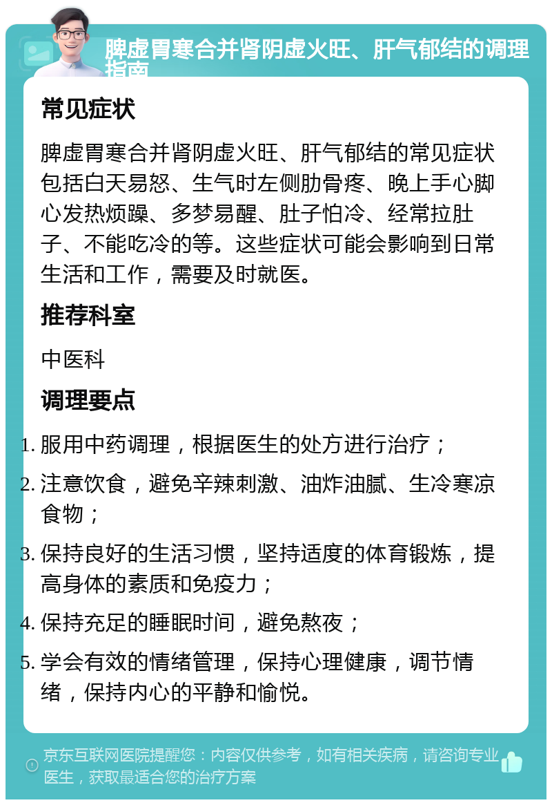 脾虚胃寒合并肾阴虚火旺、肝气郁结的调理指南 常见症状 脾虚胃寒合并肾阴虚火旺、肝气郁结的常见症状包括白天易怒、生气时左侧肋骨疼、晚上手心脚心发热烦躁、多梦易醒、肚子怕冷、经常拉肚子、不能吃冷的等。这些症状可能会影响到日常生活和工作，需要及时就医。 推荐科室 中医科 调理要点 服用中药调理，根据医生的处方进行治疗； 注意饮食，避免辛辣刺激、油炸油腻、生冷寒凉食物； 保持良好的生活习惯，坚持适度的体育锻炼，提高身体的素质和免疫力； 保持充足的睡眠时间，避免熬夜； 学会有效的情绪管理，保持心理健康，调节情绪，保持内心的平静和愉悦。