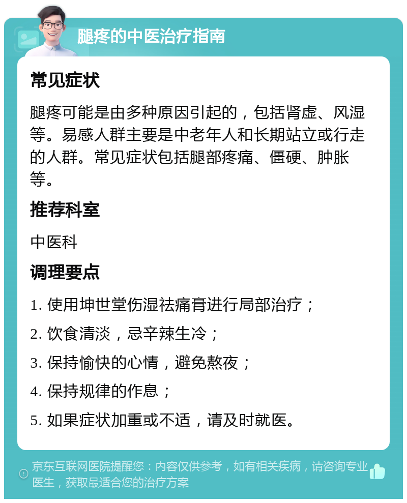 腿疼的中医治疗指南 常见症状 腿疼可能是由多种原因引起的，包括肾虚、风湿等。易感人群主要是中老年人和长期站立或行走的人群。常见症状包括腿部疼痛、僵硬、肿胀等。 推荐科室 中医科 调理要点 1. 使用坤世堂伤湿祛痛膏进行局部治疗； 2. 饮食清淡，忌辛辣生冷； 3. 保持愉快的心情，避免熬夜； 4. 保持规律的作息； 5. 如果症状加重或不适，请及时就医。