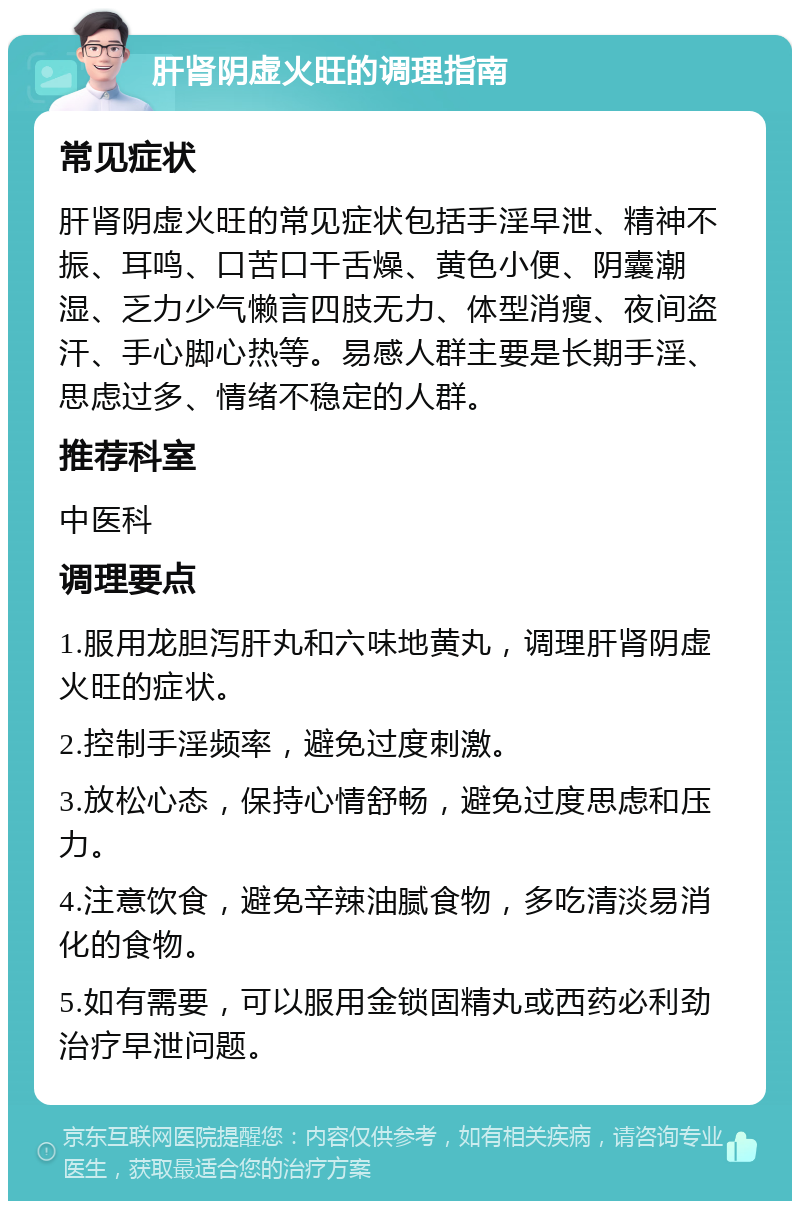 肝肾阴虚火旺的调理指南 常见症状 肝肾阴虚火旺的常见症状包括手淫早泄、精神不振、耳鸣、口苦口干舌燥、黄色小便、阴囊潮湿、乏力少气懒言四肢无力、体型消瘦、夜间盗汗、手心脚心热等。易感人群主要是长期手淫、思虑过多、情绪不稳定的人群。 推荐科室 中医科 调理要点 1.服用龙胆泻肝丸和六味地黄丸，调理肝肾阴虚火旺的症状。 2.控制手淫频率，避免过度刺激。 3.放松心态，保持心情舒畅，避免过度思虑和压力。 4.注意饮食，避免辛辣油腻食物，多吃清淡易消化的食物。 5.如有需要，可以服用金锁固精丸或西药必利劲治疗早泄问题。