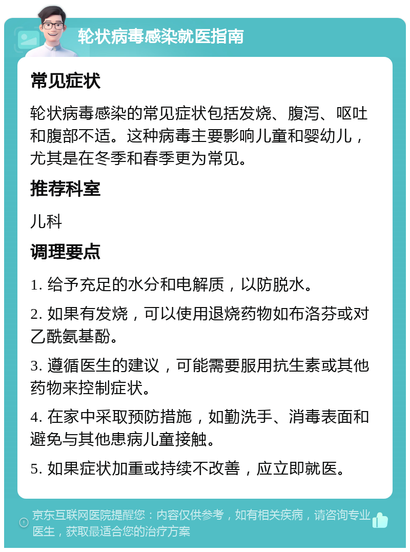 轮状病毒感染就医指南 常见症状 轮状病毒感染的常见症状包括发烧、腹泻、呕吐和腹部不适。这种病毒主要影响儿童和婴幼儿，尤其是在冬季和春季更为常见。 推荐科室 儿科 调理要点 1. 给予充足的水分和电解质，以防脱水。 2. 如果有发烧，可以使用退烧药物如布洛芬或对乙酰氨基酚。 3. 遵循医生的建议，可能需要服用抗生素或其他药物来控制症状。 4. 在家中采取预防措施，如勤洗手、消毒表面和避免与其他患病儿童接触。 5. 如果症状加重或持续不改善，应立即就医。